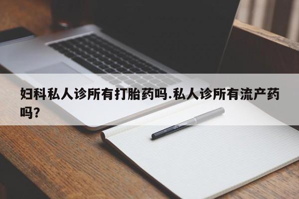 最便宜的打胎药的私人微信妇科私人诊所有打胎药吗.私人诊所有流产药吗？
