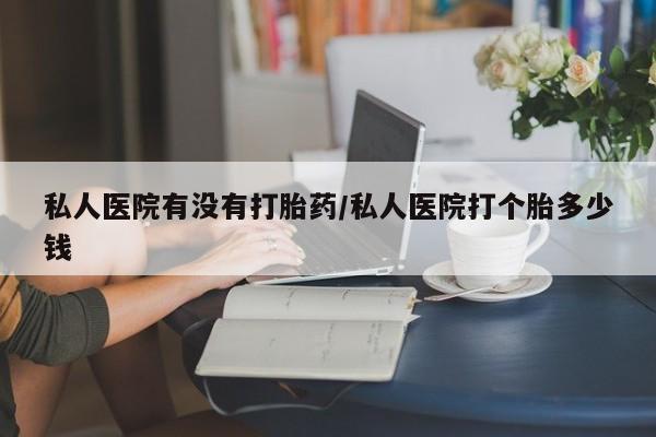 最便宜的打胎药的私人微信私人医院有没有打胎药/私人医院打个胎多少钱