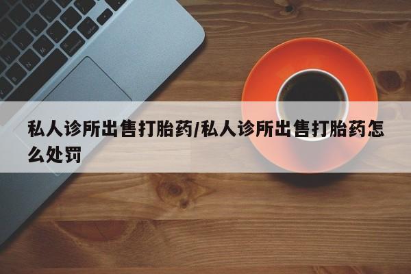 最便宜的打胎药的私人微信私人诊所出售打胎药/私人诊所出售打胎药怎么处罚