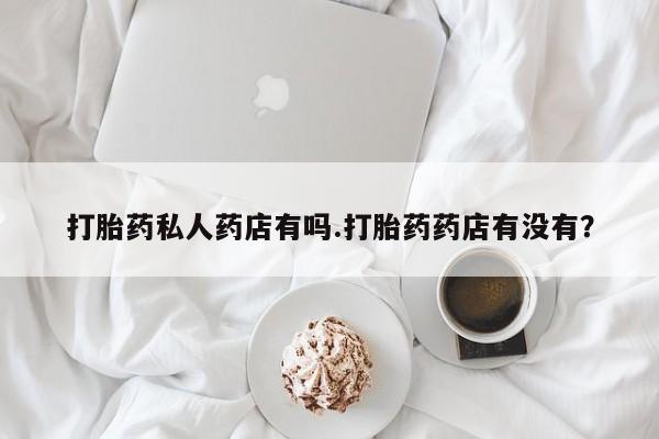 最便宜的打胎药的私人微信打胎药私人药店有吗.打胎药药店有没有？