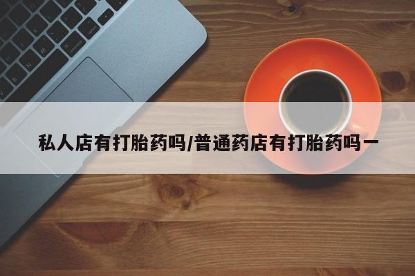 最便宜的打胎药的私人微信私人店有打胎药吗/普通药店有打胎药吗一