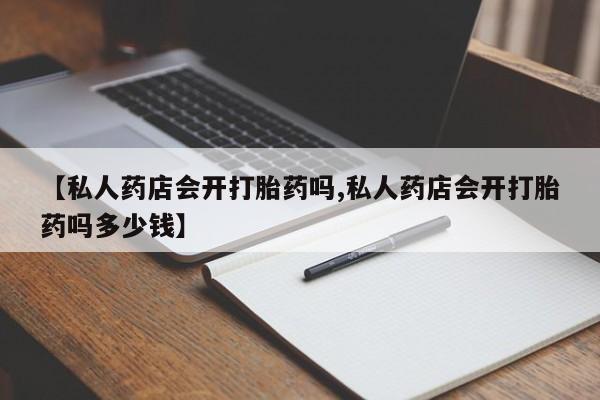 最便宜的打胎药的私人微信【私人药店会开打胎药吗,私人药店会开打胎药吗多少钱】