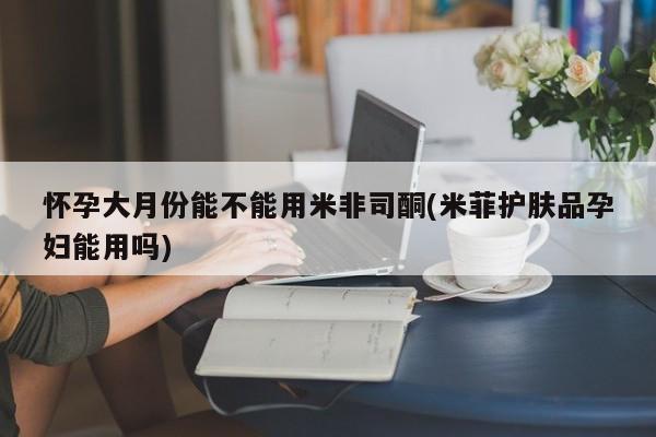 最便宜的打胎药的私人微信怀孕大月份能不能用米非司酮(米菲护肤品孕妇能用吗)