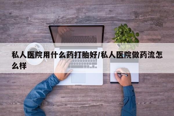 最便宜的打胎药的私人微信私人医院用什么药打胎好/私人医院做药流怎么样