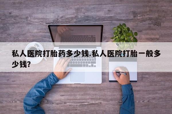 最便宜的打胎药的私人微信私人医院打胎药多少钱.私人医院打胎一般多少钱？