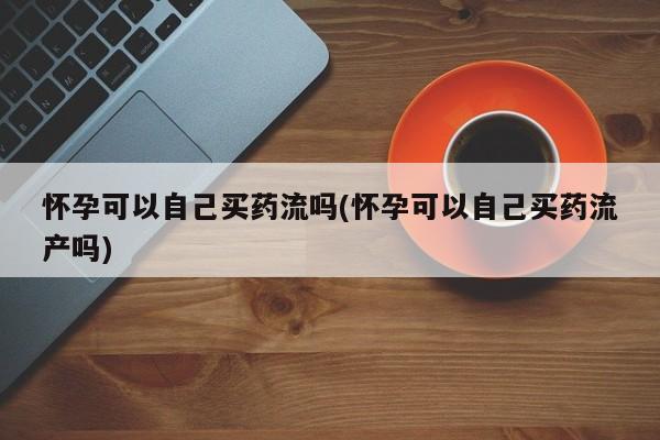 最便宜的打胎药的私人微信怀孕可以自己买药流吗(怀孕可以自己买药流产吗)