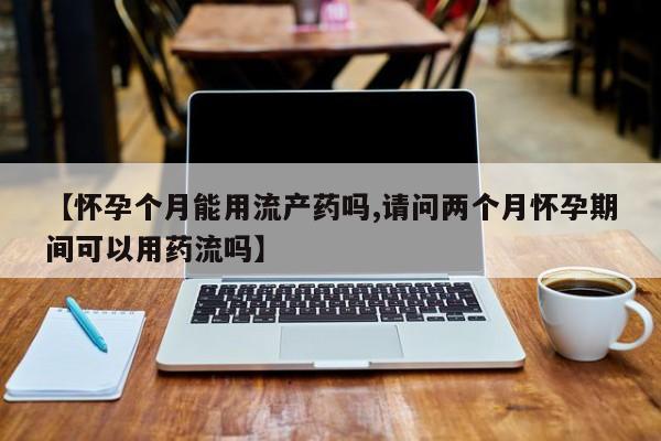 最便宜的打胎药的私人微信【怀孕个月能用流产药吗,请问两个月怀孕期间可以用药流吗】