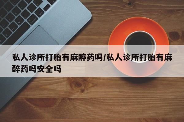 最便宜的打胎药的私人微信私人诊所打胎有麻醉药吗/私人诊所打胎有麻醉药吗安全吗