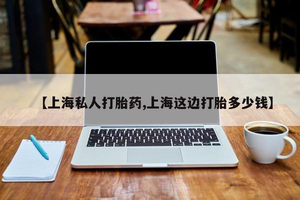 最便宜的打胎药的私人微信【上海私人打胎药,上海这边打胎多少钱】